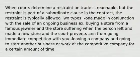 When courts determine a restraint on trade is reaonable, but the restraint is port of a subordinate clause in the contract, the restraint is typically allowed Two types: -one made in conjunction with the sale of an ongoing business ex. buying a store from a famous jeweler and the store suffering when the person left and made a new store and the court prevents ann from going immediate competition with you -leaving a company and going to start another business or work at the competitive company for a certain amount of time