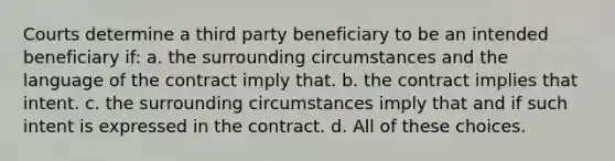 Courts determine a third party beneficiary to be an intended beneficiary if: a. the surrounding circumstances and the language of the contract imply that. b. the contract implies that intent. c. the surrounding circumstances imply that and if such intent is expressed in the contract. d. All of these choices.