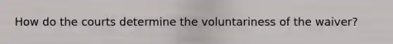 How do the courts determine the voluntariness of the waiver?