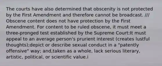 The courts have also determined that obscenity is not protected by the First Amendment and therefore cannot be broadcast. /// Obscene content does not have protection by the First Amendment. For content to be ruled obscene, it must meet a three-pronged test established by the Supreme Court:It must appeal to an average person's prurient interest (creates lustful thoughts);depict or describe sexual conduct in a "patently offensive" way; and,taken as a whole, lack serious literary, artistic, political, or scientific value.i