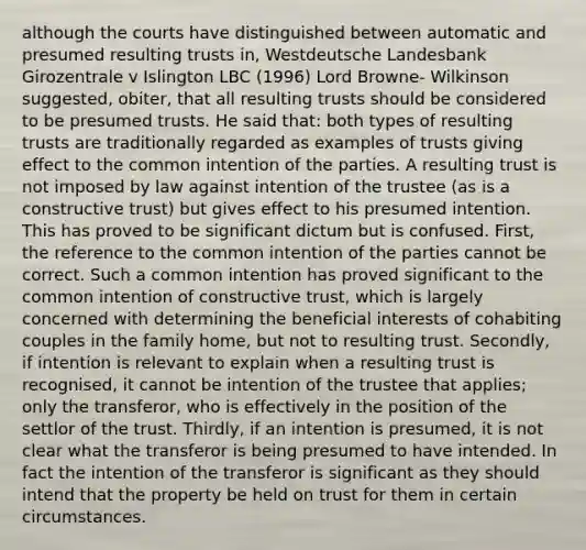 although the courts have distinguished between automatic and presumed resulting trusts in, Westdeutsche Landesbank Girozentrale v Islington LBC (1996) Lord Browne- Wilkinson suggested, obiter, that all resulting trusts should be considered to be presumed trusts. He said that: both types of resulting trusts are traditionally regarded as examples of trusts giving effect to the common intention of the parties. A resulting trust is not imposed by law against intention of the trustee (as is a constructive trust) but gives effect to his presumed intention. This has proved to be significant dictum but is confused. First, the reference to the common intention of the parties cannot be correct. Such a common intention has proved significant to the common intention of constructive trust, which is largely concerned with determining the beneficial interests of cohabiting couples in the family home, but not to resulting trust. Secondly, if intention is relevant to explain when a resulting trust is recognised, it cannot be intention of the trustee that applies; only the transferor, who is effectively in the position of the settlor of the trust. Thirdly, if an intention is presumed, it is not clear what the transferor is being presumed to have intended. In fact the intention of the transferor is significant as they should intend that the property be held on trust for them in certain circumstances.