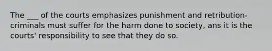 The ___ of the courts emphasizes punishment and retribution-criminals must suffer for the harm done to society, ans it is the courts' responsibility to see that they do so.