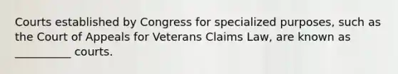 Courts established by Congress for specialized purposes, such as the Court of Appeals for Veterans Claims Law, are known as __________ courts.