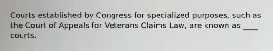 Courts established by Congress for specialized purposes, such as the Court of Appeals for Veterans Claims Law, are known as ____ courts.