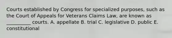 Courts established by Congress for specialized purposes, such as the Court of Appeals for Veterans Claims Law, are known as __________ courts. A. appellate B. trial C. legislative D. public E. constitutional