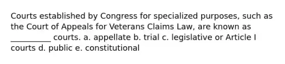 Courts established by Congress for specialized purposes, such as the Court of Appeals for Veterans Claims Law, are known as __________ courts. a. appellate b. trial c. legislative or Article I courts d. public e. constitutional