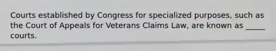 Courts established by Congress for specialized purposes, such as the Court of Appeals for Veterans Claims Law, are known as _____ courts.