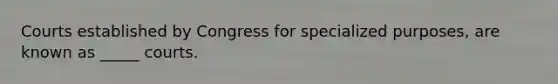 Courts established by Congress for specialized purposes, are known as _____ courts.
