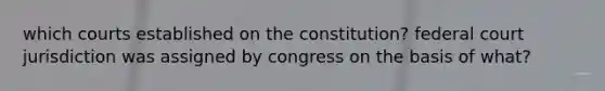 which courts established on the constitution? federal court jurisdiction was assigned by congress on the basis of what?