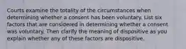 Courts examine the totality of the circumstances when determining whether a consent has been voluntary. List six factors that are considered in determining whether a consent was voluntary. Then clarify the meaning of dispositive as you explain whether any of these factors are dispositive.