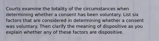 Courts examine the totality of the circumstances when determining whether a consent has been voluntary. List six factors that are considered in determining whether a consent was voluntary. Then clarify the meaning of dispositive as you explain whether any of these factors are dispositive.