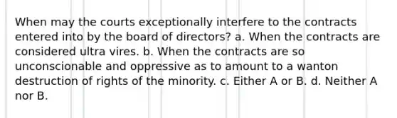 When may the courts exceptionally interfere to the contracts entered into by the board of directors? a. When the contracts are considered ultra vires. b. When the contracts are so unconscionable and oppressive as to amount to a wanton destruction of rights of the minority. c. Either A or B. d. Neither A nor B.