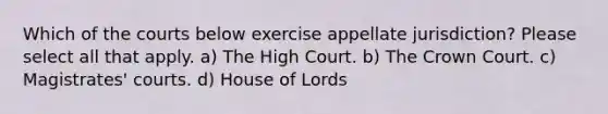 Which of the courts below exercise appellate jurisdiction? Please select all that apply. a) The High Court. b) The Crown Court. c) Magistrates' courts. d) House of Lords