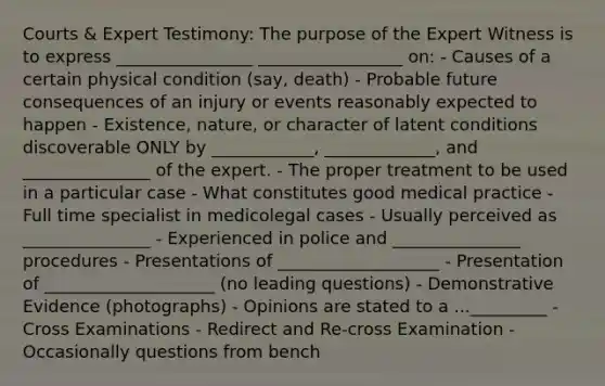 Courts & Expert Testimony: The purpose of the Expert Witness is to express ________________ _________________ on: - Causes of a certain physical condition (say, death) - Probable future consequences of an injury or events reasonably expected to happen - Existence, nature, or character of latent conditions discoverable ONLY by ____________, _____________, and _______________ of the expert. - The proper treatment to be used in a particular case - What constitutes good medical practice - Full time specialist in medicolegal cases - Usually perceived as _______________ - Experienced in police and _______________ procedures - Presentations of ___________________ - Presentation of ____________________ (no leading questions) - Demonstrative Evidence (photographs) - Opinions are stated to a ..._________ - Cross Examinations - Redirect and Re-cross Examination - Occasionally questions from bench