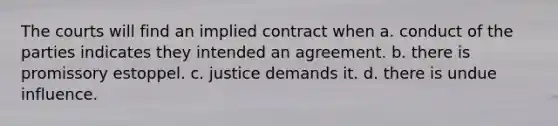 The courts will find an implied contract when a. conduct of the parties indicates they intended an agreement. b. there is promissory estoppel. c. justice demands it. d. there is undue influence.