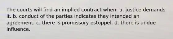 The courts will find an implied contract when: a. justice demands it. b. conduct of the parties indicates they intended an agreement. c. there is promissory estoppel. d. there is undue influence.