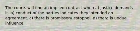 The courts will find an implied contract when a) justice demands it. b) conduct of the parties indicates they intended an agreement. c) there is promissory estoppel. d) there is undue influence.