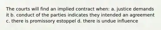 The courts will find an implied contract when: a. justice demands it b. conduct of the parties indicates they intended an agreement c. there is promissory estoppel d. there is undue influence