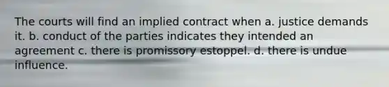 The courts will find an implied contract when a. justice demands it. b. conduct of the parties indicates they intended an agreement c. there is promissory estoppel. d. there is undue influence.