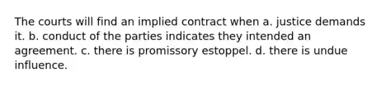 The courts will find an implied contract when a. justice demands it. b. conduct of the parties indicates they intended an agreement. c. there is promissory estoppel. d. there is undue influence.