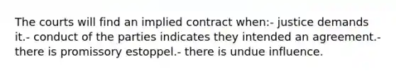 The courts will find an implied contract when:- justice demands it.- conduct of the parties indicates they intended an agreement.- there is promissory estoppel.- there is undue influence.