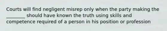 Courts will find negligent misrep only when the party making the ________ should have known the truth using skills and competence required of a person in his position or profession