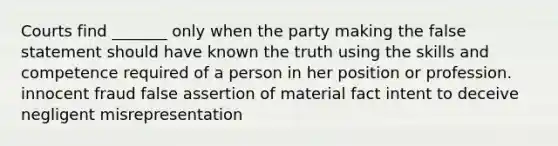 Courts find _______ only when the party making the false statement should have known the truth using the skills and competence required of a person in her position or profession. innocent fraud false assertion of material fact intent to deceive negligent misrepresentation