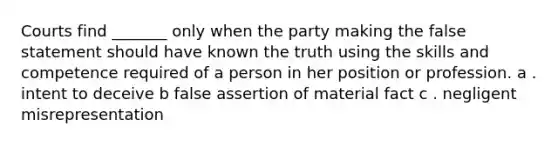 Courts find _______ only when the party making the false statement should have known the truth using the skills and competence required of a person in her position or profession. a . intent to deceive b false assertion of material fact c . negligent misrepresentation