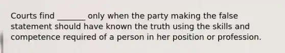 Courts find _______ only when the party making the false statement should have known the truth using the skills and competence required of a person in her position or profession.