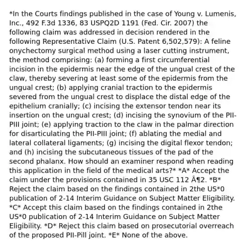 *In the Courts findings published in the case of Young v. Lumenis, Inc., 492 F.3d 1336, 83 USPQ2D 1191 (Fed. Cir. 2007) the following claim was addressed in decision rendered in the following Representative Claim (U.S. Patent 6,502,579): A feline onychectomy surgical method using a laser cutting instrument, the method comprising: (a) forming a first circumferential incision in the epidermis near the edge of the ungual crest of the claw, thereby severing at least some of the epidermis from the ungual crest; (b) applying cranial traction to the epidermis severed from the ungual crest to displace the distal edge of the epithelium cranially; (c) incising the extensor tendon near its insertion on the ungual crest; (d) incising the synovium of the PII-PIII joint; (e) applying traction to the claw in the palmar direction for disarticulating the PII-PIII joint; (f) ablating the medial and lateral collateral ligaments; (g) incising the digital flexor tendon; and (h) incising the subcutaneous tissues of the pad of the second phalanx. How should an examiner respond when reading this application in the field of the medical arts?* *A* Accept the claim under the provisions contained in 35 USC 112 Â¶2. *B* Reject the claim based on the findings contained in 2the US*0 publication of 2-14 Interim Guidance on Subject Matter Eligibility. *C* Accept this claim based on the findings contained in 2the US*0 publication of 2-14 Interim Guidance on Subject Matter Eligibility. *D* Reject this claim based on prosecutorial overreach of the proposed PII-Pill joint. *E* None of the above.