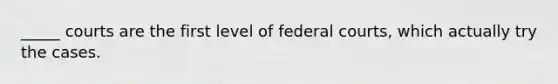 _____ courts are the first level of federal courts, which actually try the cases.