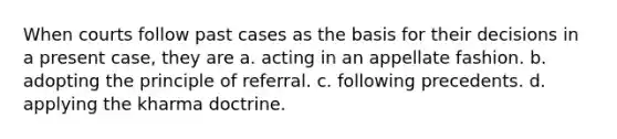 When courts follow past cases as the basis for their decisions in a present case, they are a. acting in an appellate fashion. b. adopting the principle of referral. c. following precedents. d. applying the kharma doctrine.