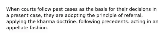 When courts follow past cases as the basis for their decisions in a present case, they are adopting the principle of referral. applying the kharma doctrine. following precedents. acting in an appellate fashion.