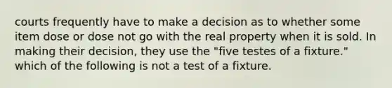 courts frequently have to make a decision as to whether some item dose or dose not go with the real property when it is sold. In making their decision, they use the "five testes of a fixture." which of the following is not a test of a fixture.