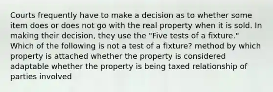 Courts frequently have to make a decision as to whether some item does or does not go with the real property when it is sold. In making their decision, they use the "Five tests of a fixture." Which of the following is not a test of a fixture? method by which property is attached whether the property is considered adaptable whether the property is being taxed relationship of parties involved