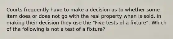 Courts frequently have to make a decision as to whether some item does or does not go with the real property when is sold. In making their decision they use the "Five tests of a fixture". Which of the following is not a test of a fixture?