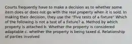 Courts frequently have to make a decision as to whether some item does or does not go with the real property when it is sold. In making their decision, they use the "Five tests of a fixture" Which of the following is not a test of a fixture? a. Method by which property is attached b. Whether the property is considered adaptable c. whether the property is being taxed d. Relationship of parties involved