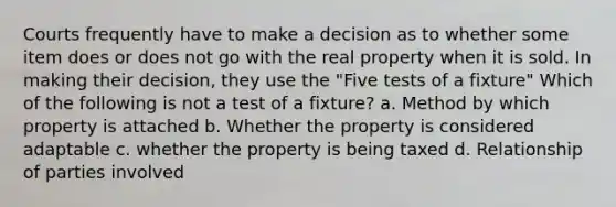 Courts frequently have to make a decision as to whether some item does or does not go with the real property when it is sold. In making their decision, they use the "Five tests of a fixture" Which of the following is not a test of a fixture? a. Method by which property is attached b. Whether the property is considered adaptable c. whether the property is being taxed d. Relationship of parties involved