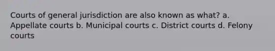 Courts of general jurisdiction are also known as what? a. Appellate courts b. Municipal courts c. District courts d. Felony courts