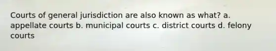 Courts of general jurisdiction are also known as what? a. appellate courts b. municipal courts c. district courts d. felony courts