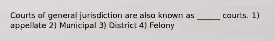 Courts of general jurisdiction are also known as ______ courts. 1) appellate 2) Municipal 3) District 4) Felony