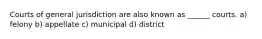 Courts of general jurisdiction are also known as ______ courts. a) felony b) appellate c) municipal d) district