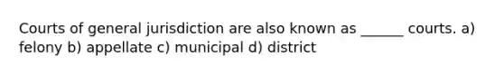 Courts of general jurisdiction are also known as ______ courts. a) felony b) appellate c) municipal d) district