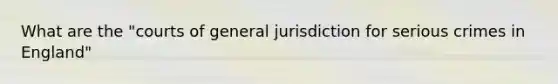 What are the "courts of general jurisdiction for serious crimes in England"