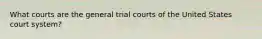 What courts are the general trial courts of the United States court system?