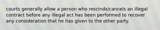 courts generally allow a person who rescinds/cancels an illegal contract before any illegal act has been performed to recover any consideration that he has given to the other party.