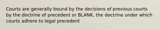 Courts are generally bound by the decisions of previous courts by the doctrine of precedent or BLANK, the doctrine under which courts adhere to legal precedent