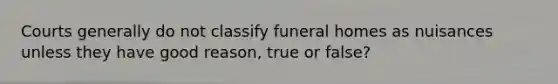 Courts generally do not classify funeral homes as nuisances unless they have good reason, true or false?