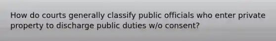 How do courts generally classify public officials who enter private property to discharge public duties w/o consent?