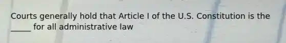 Courts generally hold that Article I of the U.S. Constitution is the _____ for all administrative law